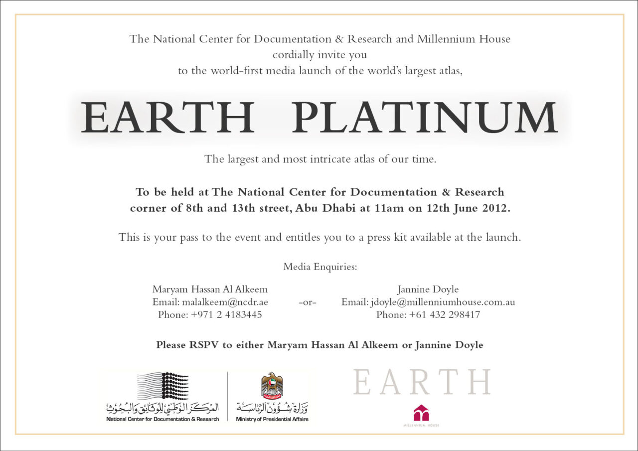 The National Center for Documentation & Research and Millennium House cordially invite you
to the world-first media launch of the world's largest atlas,
EARTH PLATINUM
The largest and most intricate atlas of our time.
To be held at The National Center for Documentation & Research corner of 8th and 13th street, Abu Dhabi at 11am on 12th June 2012.
This is your pass to the event and entitles you to a press kit available at the launch.