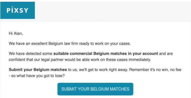 We have an excellent Belgium law firm ready to work on your cases.

We have detected some suitable commercial Belgium matches in your account and are confident that our legal partner would be able work on these cases immediately.

Submit your Belgium matches to us, we'll get to work right away. Remember it's no win, no fee - so what have you got to lose? 