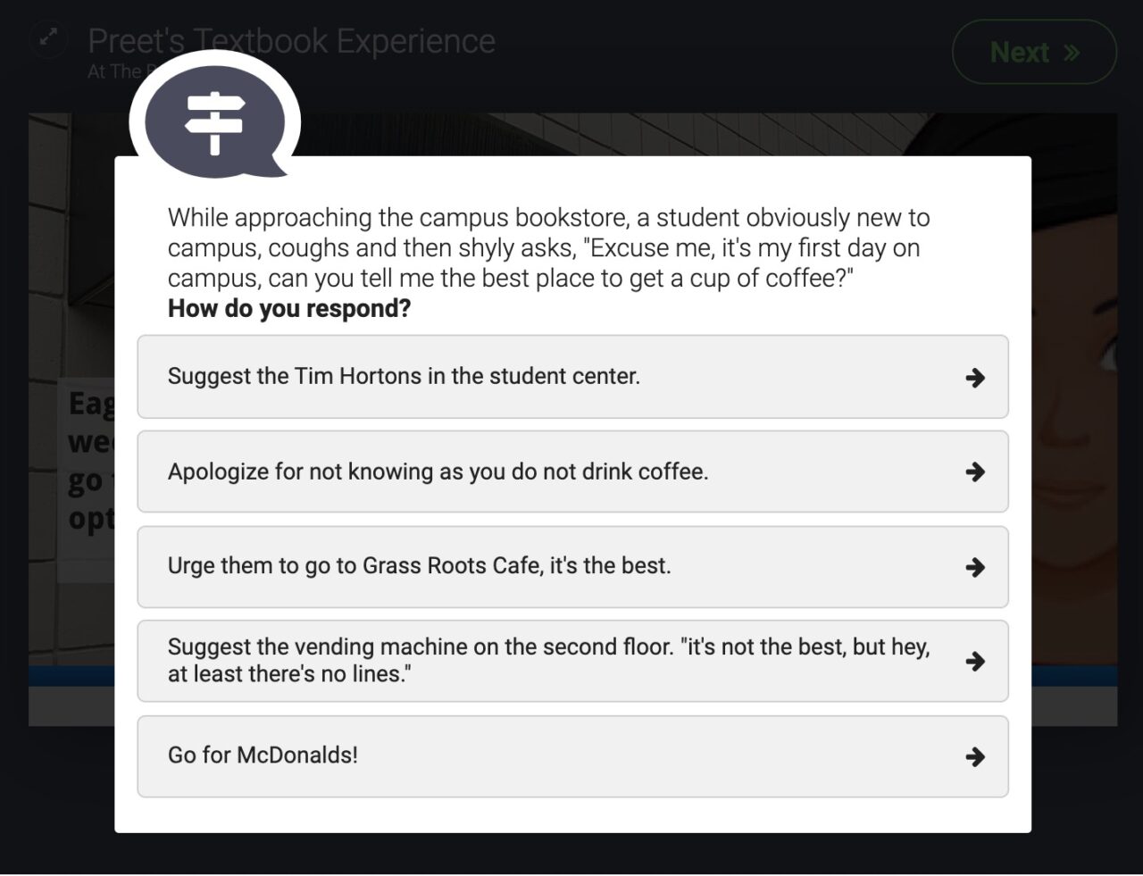 "While approaching the campus bookstore, a student obviously new to campus, coughs and then shyly asks, 'Excuse me, it's my first day on campus, can you tell me the best place to get a cup of coffee?' How do you respond?" five options include Tim Hortons, brushing them off, suggesting a local cafe. suggest the vending machine, or suggest McDonalds