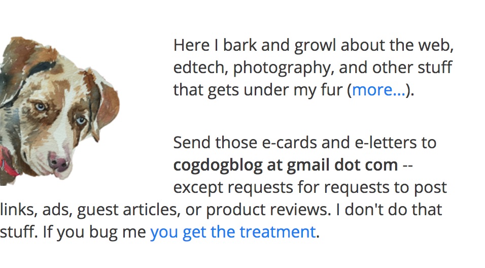 A cute dog icon peers in from the left with the text -- Here I bark and growl about the web, edtech, photography, and other stuff that gets under my fur (more...).

Send those e-cards and e-letters to cogdogblog at gmail dot com -- except requests to add links, insert ads, or write guest articles. I don't do that. Look around. If you bug me you may get the treatment. Each email you send me despite this obvious warning incurs a $250 handling fee.