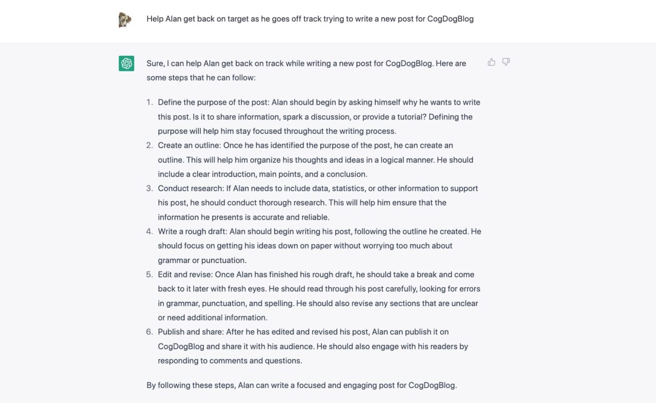 I tried by asking ChatGPT "Help Alan get back on target as he goes off track trying to write a new post for CogDogBlog"

There is a bunch of drivel like "Define the purpose of the post: Alan should begin by asking himself why he wants to write this post. Is it to share information, spark a discussion, or provide a tutorial? Defining the purpose will help him stay focused throughout the writing process.

Create an outline: Once he has identified the purpose of the post, he can create an outline. This will help him organize his thoughts and ideas in a logical manner. He should include a clear introduction, main points, and a conclusion."