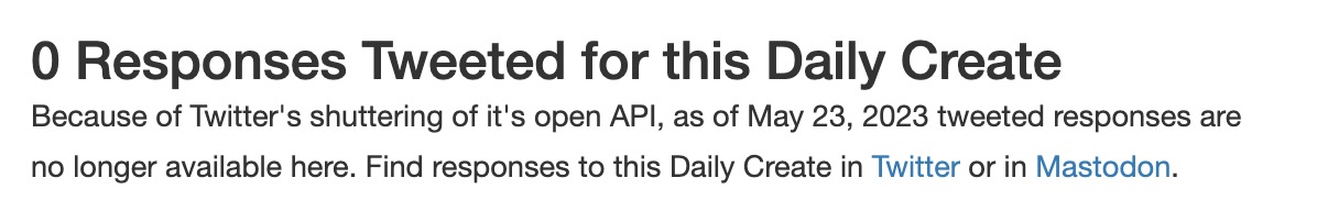 0 Responses Tweeted for this Daily Create.
Because of Twitter's shuttering of it's open API, as of May 23, 2023 tweeted responses are no longer available here. Find responses to this Daily Create in Twitter or in Mastodon.