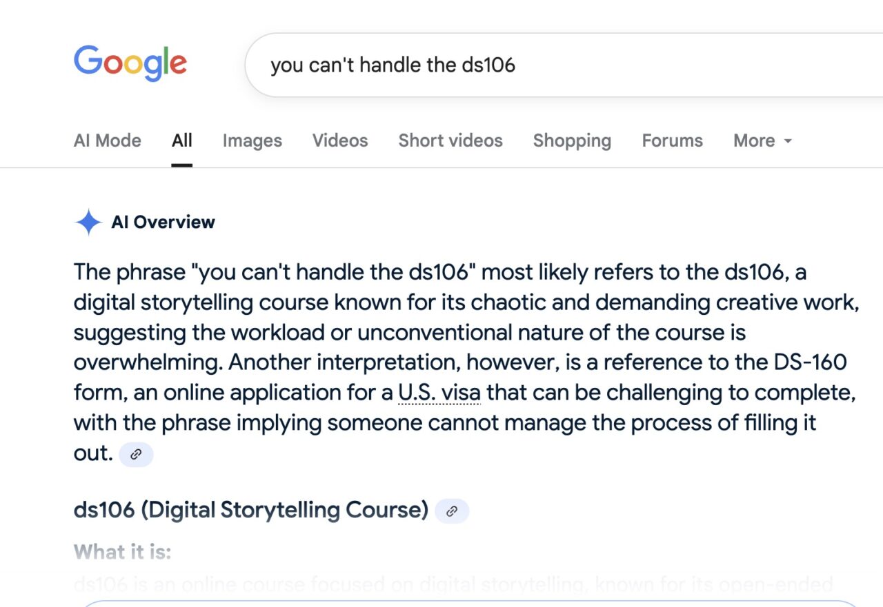 Google search for-- you can't handle the ds106 yielding the worthless AI Overview
The phrase "you can't handle the ds106" most likely refers to the ds 106, a digital storytelling course known for its chaotic and demanding creative work, suggesting the workload or unconventional nature of the course is overwhelming. Another interpretation, however, is a reference to the DS-160 form, an online application for a U.S. visa that can be challenging to complete, with the phrase implying someone cannot manage the process of filling it out.