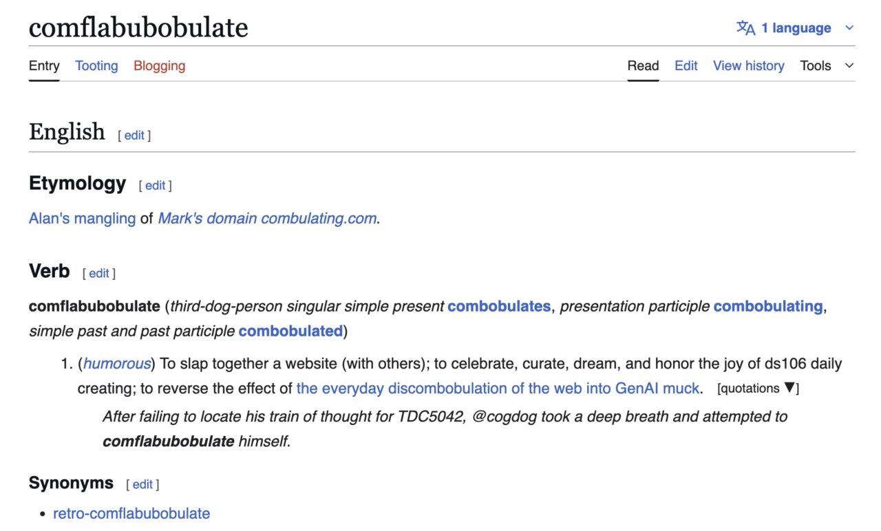Remixed definition for made up word "comflabubobulate" from a Wictionary page. Etymology Alan's mangling of Mark's domain combulating.com. Verb comflabubobulate (third-dog-person singular simple present combobulates, presentation participle combobulating, simple past and past participle combobulated) (humorous) To slap together a website (with others); to celebrate, curate, dream, and honor the joy of ds106 daily creating; to reverse the effect of the everyday discombobulation of the web into GenAI muck. After failing to locate his train of thought for TDC5042, @cogdog took a deep breath and attempted to comflabubobulate himself. Synonyms retro-comflabubobulate