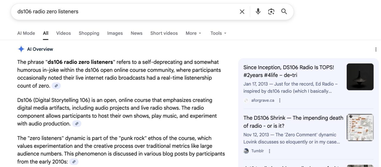 Google search for ds106 radio zero listeners which it summarizes as
The phrase “ds106 radio zero listeners” refers to a self-deprecating and somewhat humorous in-joke within the ds106 open online course community, where participants occasionally noted their live internet radio broadcasts had a real-time listenership count of zero. Ds106 (Digital Storytelling 106) is an open, online course that emphasizes creating digital media artifacts, including audio projects and live radio shows. The radio component allows participants to host their own shows, play music, and experiment with audio production. The “zero listeners” dynamic is part of the “punk rock” ethos of the course, which values experimentation and the creative process over traditional metrics like large audience numbers. This phenomenon is discussed in various blog posts by participants from the early 2010s: 