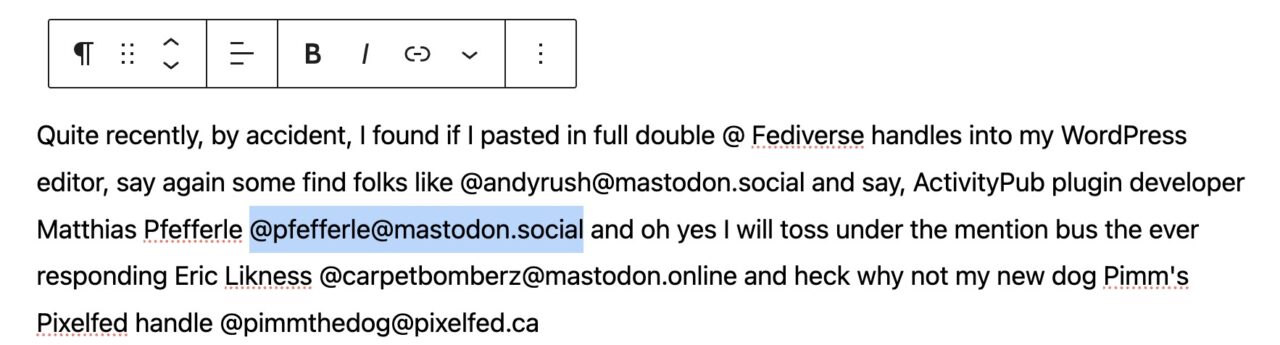 In the WordPress editor this text-- Quite recently, by accident, I found if I pasted in full double @ Fediverse handles into my WordPress editor, say again some find folks like @andyrush@mastodon.social and say, ActivityPub plugin developer Matthias Pfefferle @pfefferle@mastodon.social and oh yes I will toss under the mention bus the ever responding Eric Likness @carpetbomberz@mastodon.online and heck why not my new dog Pimm's Pixelfed handle @pimmthedog@pixelfed.ca