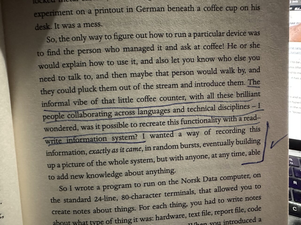 So, the only way to figure out how to run a particular device was to find the person who managed it and ask at coffee! He or she would explain how to use it, and also let you know who else you need to talk to, and then maybe that person would walk by, and they could pluck them out of the stream and introduce them. The informal vibe of that little coffee counter, with all these brilliant people collaborating across languages and technical disciplines - 1 wondered, was it possible to recreate this functionality with a read-write information system? I wanted a way of recording this information, exactly as it came, in random bursts, eventually building up a picture of the whole system, but with anyone, at any time, able to add new knowledge about anything.